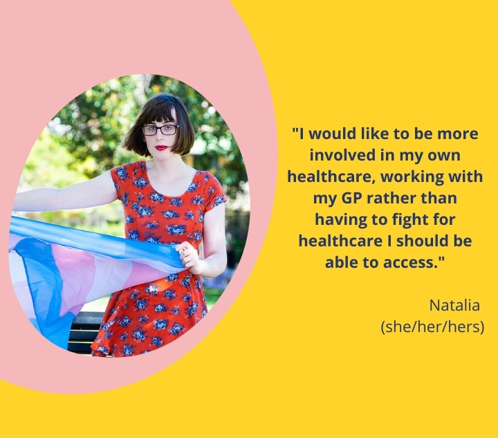 a person holding a trans flag. name: Natalia. pronouns: she/her/hers. quote: I would like to be more involved in my own healthcare, working with my GP rather than having to fight for healthcare I should be able to access.