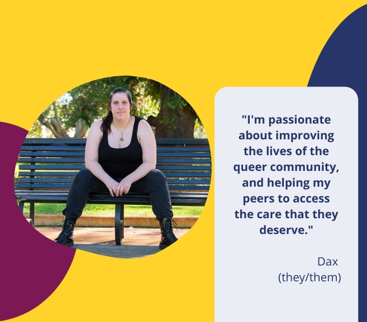 image of person sitting on a park bench. name: Dax. pronouns: they/them. quote: "I'm passionate about improving the lives of the community, and helping my peers to access the care that they deserve."